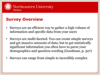 Survey Overview
• Surveys are an efficient way to gather a high volume of
information and specific data from your users
• Surveys are multi-faceted. You can create simple surveys
and get massive amounts of data; but to get statistically
significant information you often have to parse your
demographics and question wording (Goodman, p. 327)
• Surveys can range from simple to incredibly complex
2
 