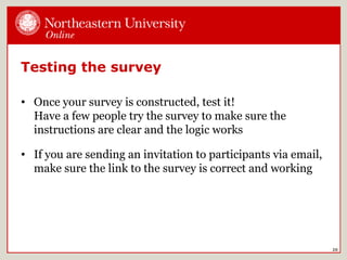 Testing the survey
• Once your survey is constructed, test it!
Have a few people try the survey to make sure the
instructions are clear and the logic works
• If you are sending an invitation to participants via email,
make sure the link to the survey is correct and working
20
 