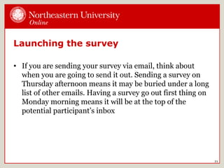 Launching the survey
• If you are sending your survey via email, think about
when you are going to send it out. Sending a survey on
Thursday afternoon means it may be buried under a long
list of other emails. Having a survey go out first thing on
Monday morning means it will be at the top of the
potential participant’s inbox
21
 