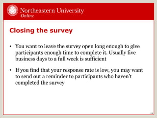 Closing the survey
• You want to leave the survey open long enough to give
participants enough time to complete it. Usually five
business days to a full week is sufficient
• If you find that your response rate is low, you may want
to send out a reminder to participants who haven’t
completed the survey
22
 