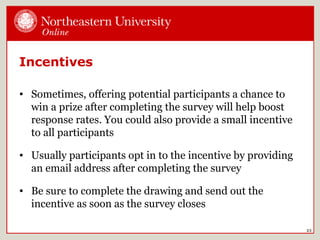 Incentives
• Sometimes, offering potential participants a chance to
win a prize after completing the survey will help boost
response rates. You could also provide a small incentive
to all participants
• Usually participants opt in to the incentive by providing
an email address after completing the survey
• Be sure to complete the drawing and send out the
incentive as soon as the survey closes
23
 