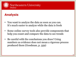 Analysis
• You want to analyze the data as soon as you can.
It’s much easier to analyze while the data is fresh
• Some online survey tools also provide components that
help you count and compare the data to see trends
• Be careful with the conclusions you draw! Using
numbers as evidence does not mean a rigorous process
produced them (Goodman, p. 359)
24
 