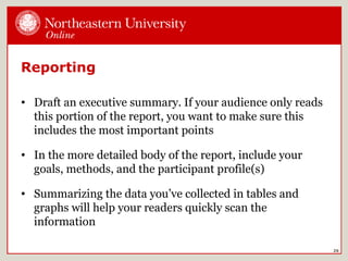 Reporting
• Draft an executive summary. If your audience only reads
this portion of the report, you want to make sure this
includes the most important points
• In the more detailed body of the report, include your
goals, methods, and the participant profile(s)
• Summarizing the data you’ve collected in tables and
graphs will help your readers quickly scan the
information
26
 