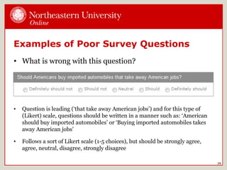 Examples of Poor Survey Questions
• What is wrong with this question?
28
• Question is leading (‘that take away American jobs’) and for this type of
(Likert) scale, questions should be written in a manner such as: ‘American
should buy imported automobiles’ or ‘Buying imported automobiles takes
away American jobs’
• Follows a sort of Likert scale (1-5 choices), but should be strongly agree,
agree, neutral, disagree, strongly disagree
 
