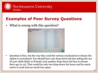 Examples of Poor Survey Questions
• What is wrong with this question?
29
• Question is fine, but the way they used the various mechanism to choose the
option is convoluted. You should have one drop-down list box asking the sex
of your child (Male or Female) and another drop-down list box to choose
their age (0-15). That would be only two drop-down list boxes and be much
easier to read and use much less space
 