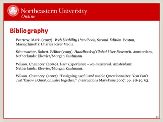Bibliography
Pearrow, Mark. (2007). Web Usability Handbook, Second Edition. Boston,
Massachusetts: Charles River Media.
Schumacher, Robert. Editor (2009). Handbook of Global User Research. Amsterdam,
Netherlands: Elsevier/Morgan Kaufmann.
Wilson, Chauncey. (2009). User Experience – Re-mastered. Amsterdam:
Netherlands: Elsevier/Morgan Kaufmann.
Wilson, Chauncey. (2007). “Designing useful and usable Questionnaires: You Can’t
Just ‘throw a Questionnaire together.’” Interactions May/June 2007: pp. 48-49, 63.
32
 