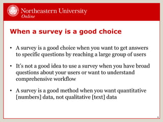 When a survey is a good choice
• A survey is a good choice when you want to get answers
to specific questions by reaching a large group of users
• It’s not a good idea to use a survey when you have broad
questions about your users or want to understand
comprehensive workflow
• A survey is a good method when you want quantitative
[numbers] data, not qualitative [text] data
6
 