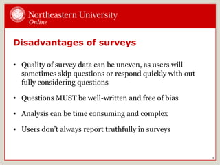 Disadvantages of surveys
• Quality of survey data can be uneven, as users will
sometimes skip questions or respond quickly with out
fully considering questions
• Questions MUST be well-written and free of bias
• Analysis can be time consuming and complex
• Users don’t always report truthfully in surveys
7
 