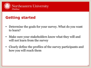 Getting started
• Determine the goals for your survey. What do you want
to learn?
• Make sure your stakeholders know what they will and
will not learn from the survey
• Clearly define the profiles of the survey participants and
how you will reach them
8
 