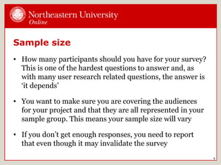 Sample size
• How many participants should you have for your survey?
This is one of the hardest questions to answer and, as
with many user research related questions, the answer is
‘it depends’
• You want to make sure you are covering the audiences
for your project and that they are all represented in your
sample group. This means your sample size will vary
• If you don’t get enough responses, you need to report
that even though it may invalidate the survey
9
 