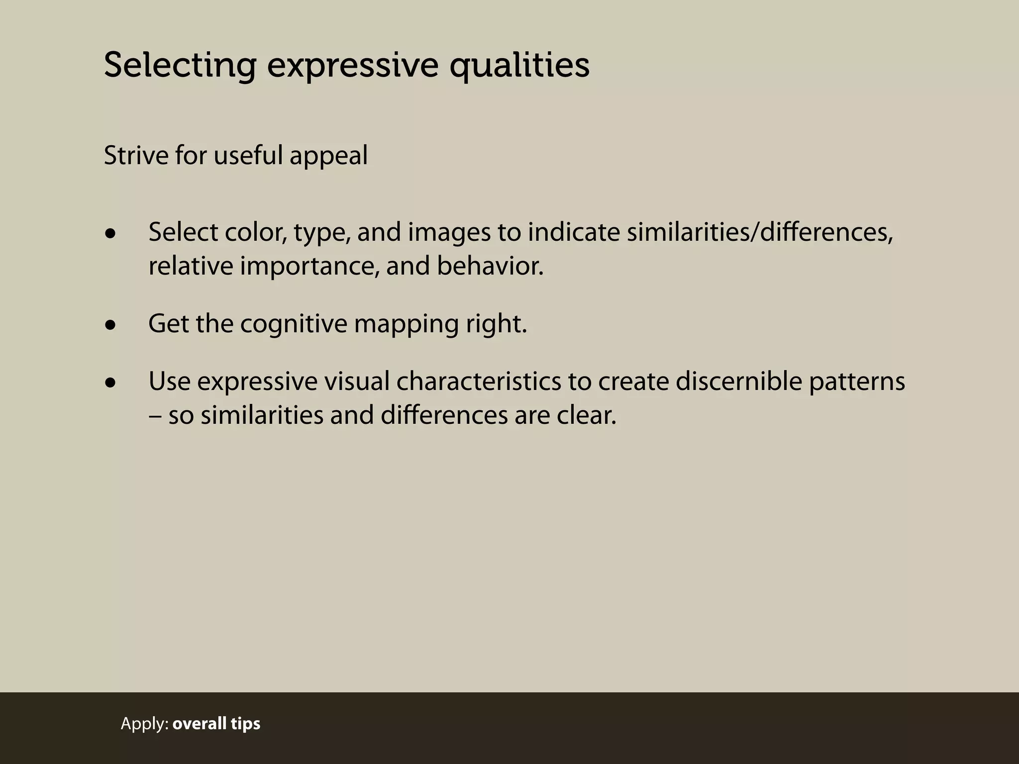 Selecting expressive qualities
Strive for useful appeal

•

Select color, type, and images to indicate similarities/diﬀerences,
relative importance, and behavior.

•
•

Get the cognitive mapping right.
Use expressive visual characteristics to create discernible patterns
– so similarities and diﬀerences are clear.

Apply: overall tips

 
