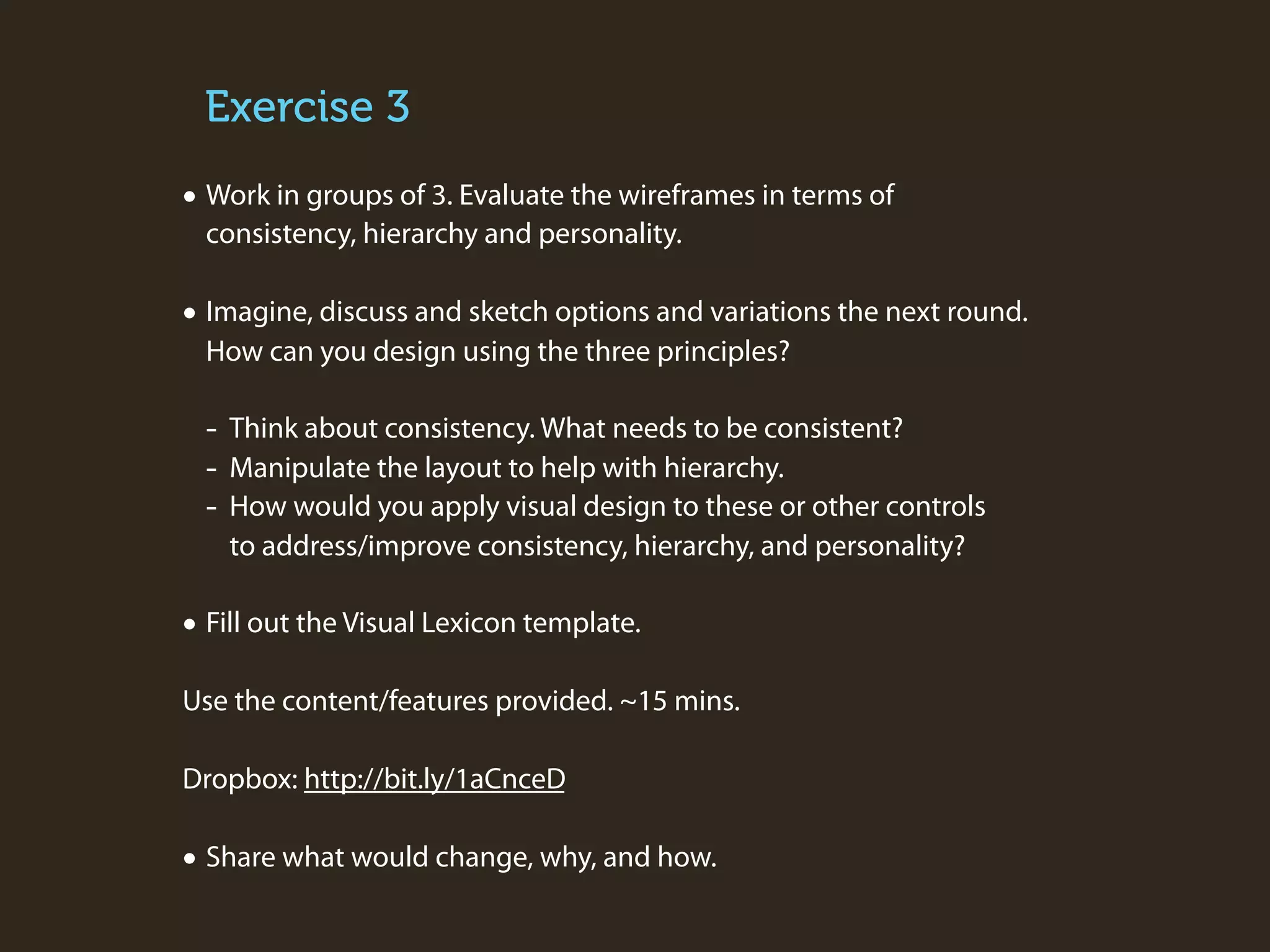 Exercise 3

• Work in groups of 3. Evaluate the wireframes in terms of
consistency, hierarchy and personality.

• Imagine, discuss and sketch options and variations the next round.
How can you design using the three principles?

-

Think about consistency. What needs to be consistent?
Manipulate the layout to help with hierarchy.
How would you apply visual design to these or other controls
to address/improve consistency, hierarchy, and personality?

• Fill out the Visual Lexicon template.
Use the content/features provided. ~15 mins.
Dropbox: http://bit.ly/1aCnceD

• Share what would change, why, and how.

 