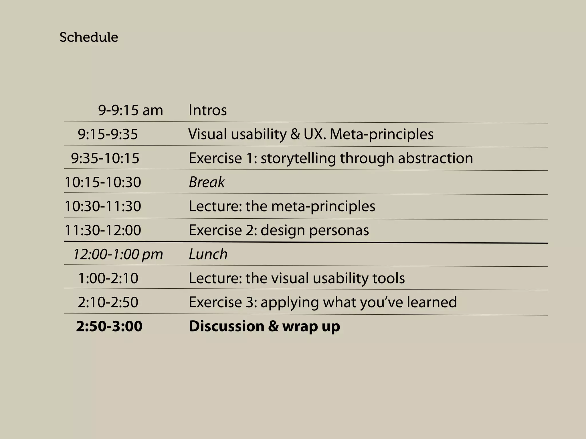 Schedule

9-9:15 am
9:15-9:35
9:35-10:15
10:15-10:30
10:30-11:30
11:30-12:00
12:00-1:00 pm
1:00-2:10
2:10-2:50
2:50-3:00

Intros
Visual usability & UX. Meta-principles
Exercise 1: storytelling through abstraction
Break
Lecture: the meta-principles
Exercise 2: design personas
Lunch
Lecture: the visual usability tools
Exercise 3: applying what you’ve learned
Discussion & wrap up

 