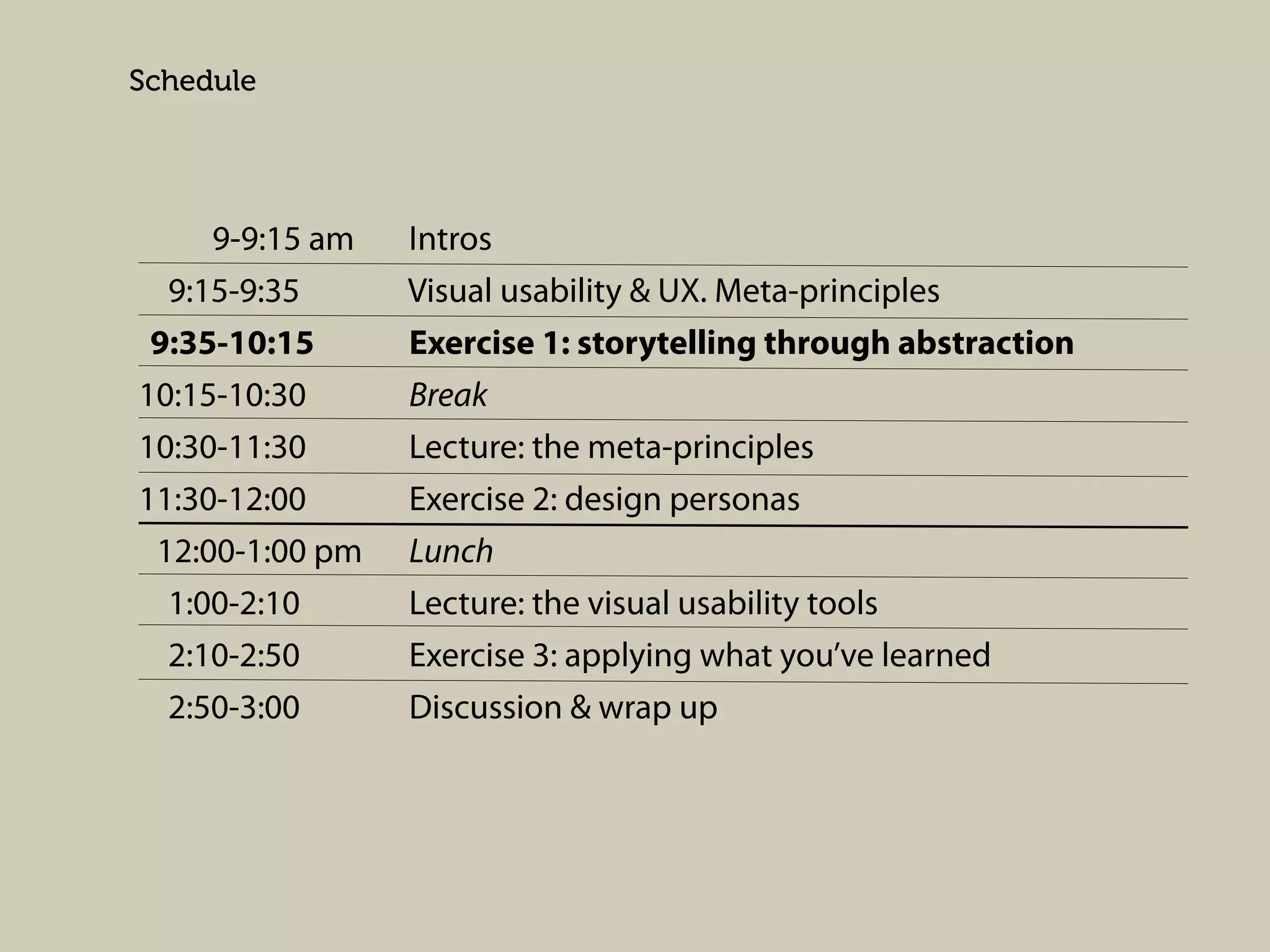 Schedule

9-9:15 am
9:15-9:35
9:35-10:15
10:15-10:30
10:30-11:30
11:30-12:00
12:00-1:00 pm
1:00-2:10
2:10-2:50
2:50-3:00

Intros
Visual usability & UX. Meta-principles
Exercise 1: storytelling through abstraction
Break
Lecture: the meta-principles
Exercise 2: design personas
Lunch
Lecture: the visual usability tools
Exercise 3: applying what you’ve learned
Discussion & wrap up

 