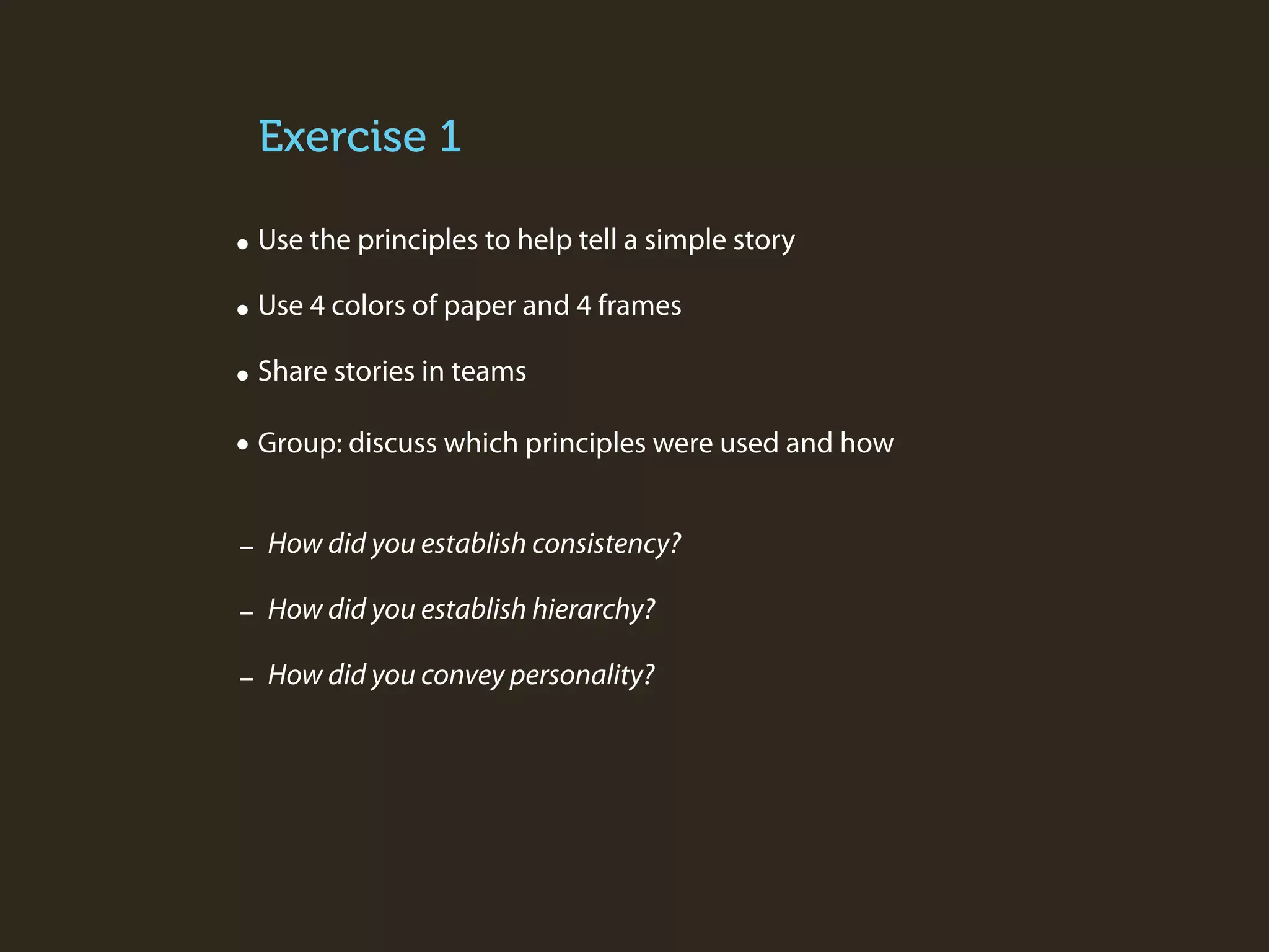 Exercise 1
• Use the principles to help tell a simple story
• Use 4 colors of paper and 4 frames
• Share stories in teams
• Group: discuss which principles were used and how
- How did you establish consistency?
- How did you establish hierarchy?
- How did you convey personality?

 