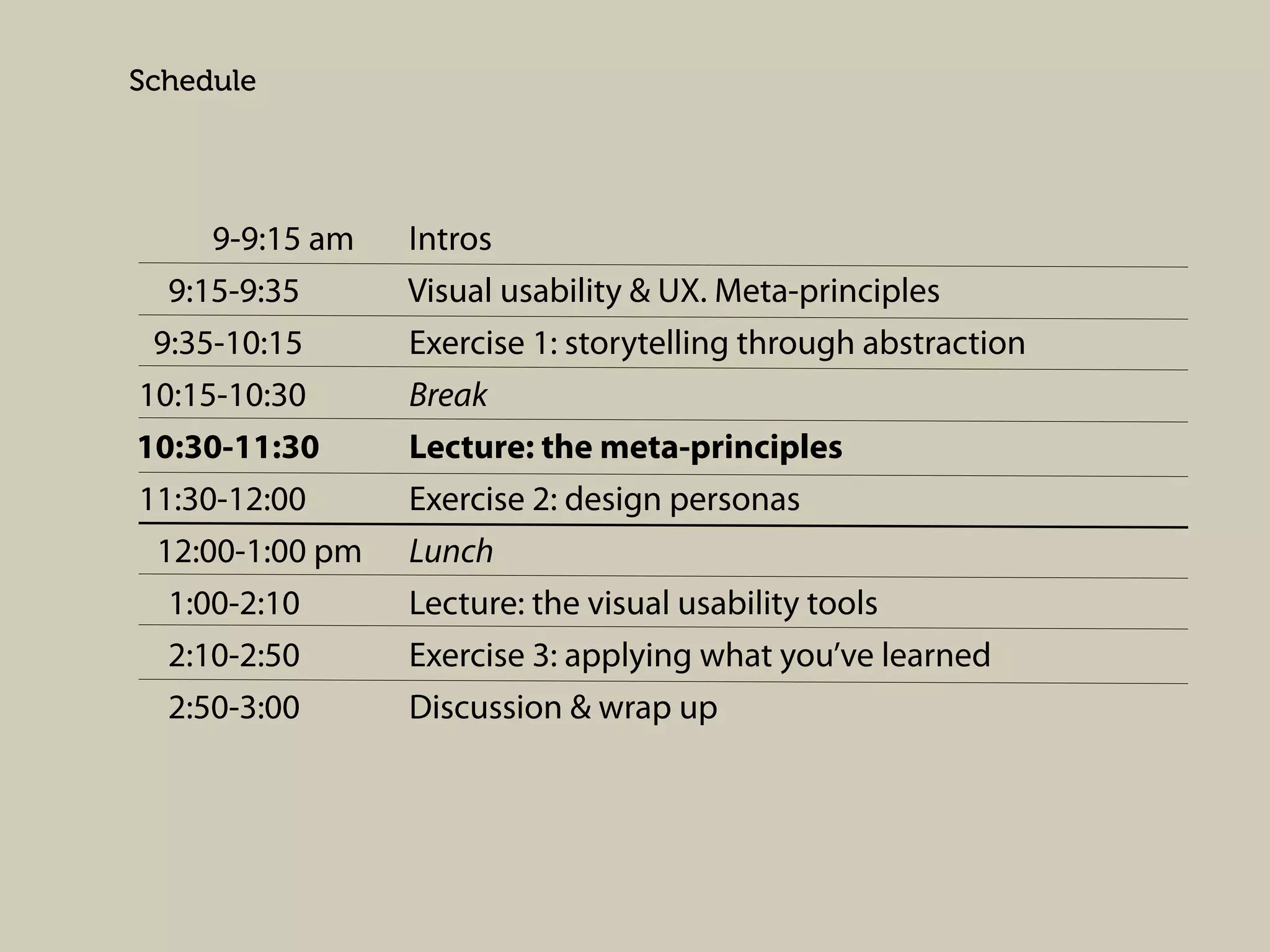 Schedule

9-9:15 am
9:15-9:35
9:35-10:15
10:15-10:30
10:30-11:30
11:30-12:00
12:00-1:00 pm
1:00-2:10
2:10-2:50
2:50-3:00

Intros
Visual usability & UX. Meta-principles
Exercise 1: storytelling through abstraction
Break
Lecture: the meta-principles
Exercise 2: design personas
Lunch
Lecture: the visual usability tools
Exercise 3: applying what you’ve learned
Discussion & wrap up

 