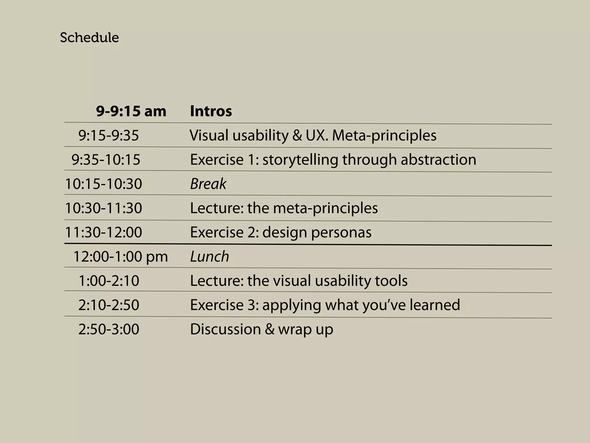 Schedule

9-9:15 am
9:15-9:35
9:35-10:15
10:15-10:30
10:30-11:30
11:30-12:00
12:00-1:00 pm
1:00-2:10
2:10-2:50
2:50-3:00

Intros
Visual usability & UX. Meta-principles
Exercise 1: storytelling through abstraction
Break
Lecture: the meta-principles
Exercise 2: design personas
Lunch
Lecture: the visual usability tools
Exercise 3: applying what you’ve learned
Discussion & wrap up

 