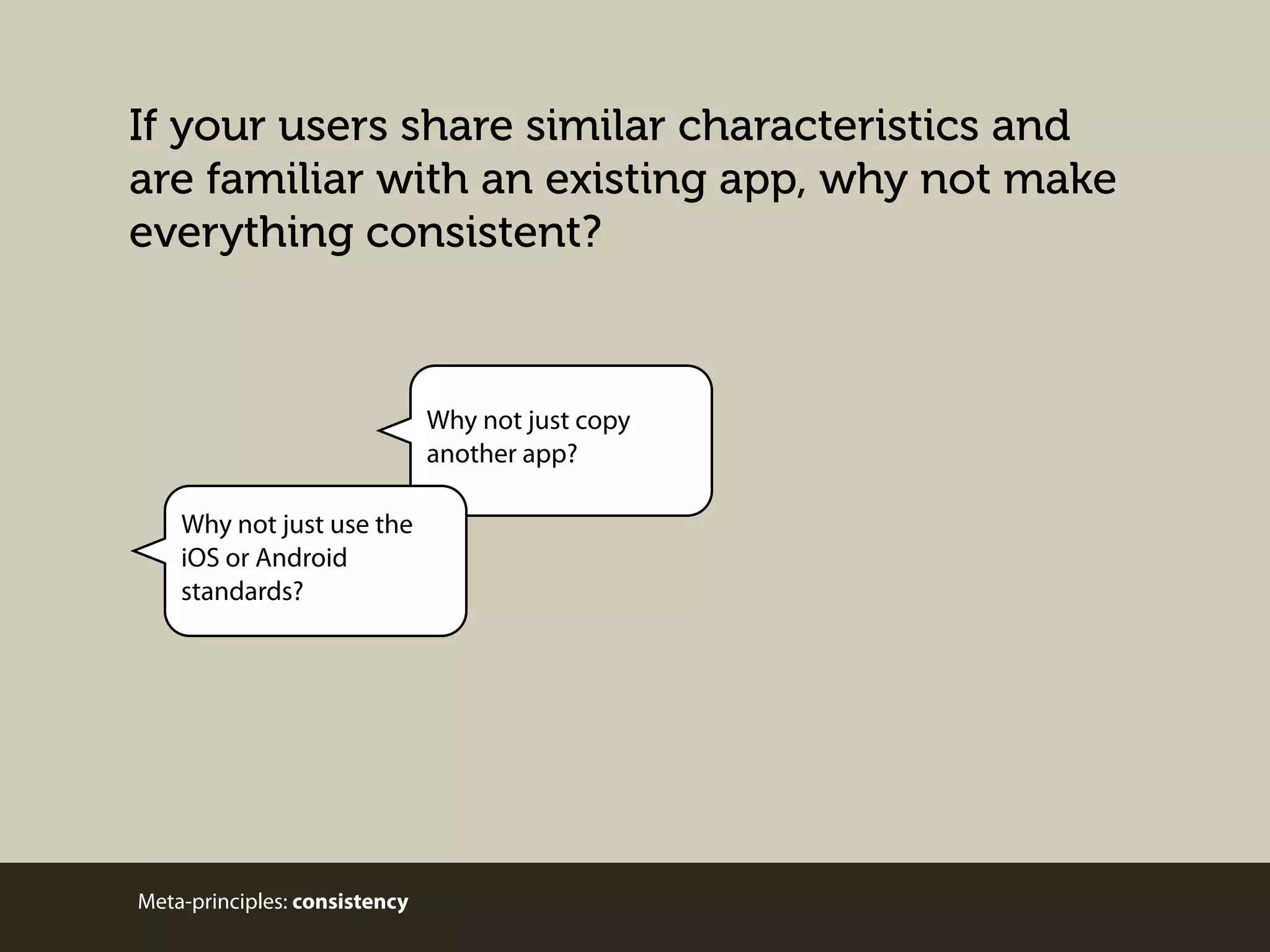 If your users share similar characteristics and
are familiar with an existing app, why not make
everything consistent?

Why not just copy
another app?
Why not just use the
iOS or Android
standards?

Meta-principles: consistency

 
