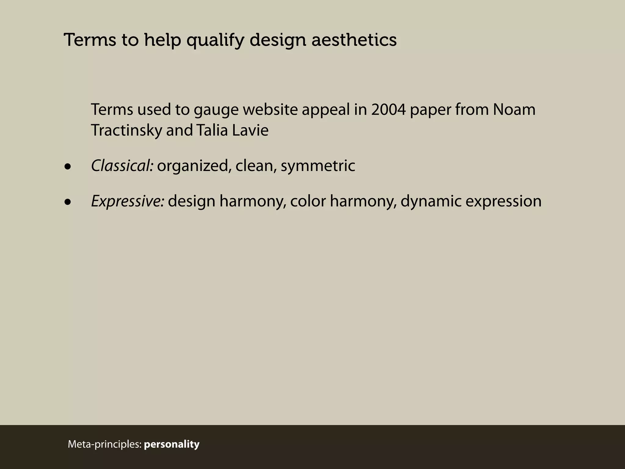 Terms to help qualify design aesthetics

Terms used to gauge website appeal in 2004 paper from Noam
Tractinsky and Talia Lavie

•
•

Classical: organized, clean, symmetric
Expressive: design harmony, color harmony, dynamic expression

Meta-principles: personality

 