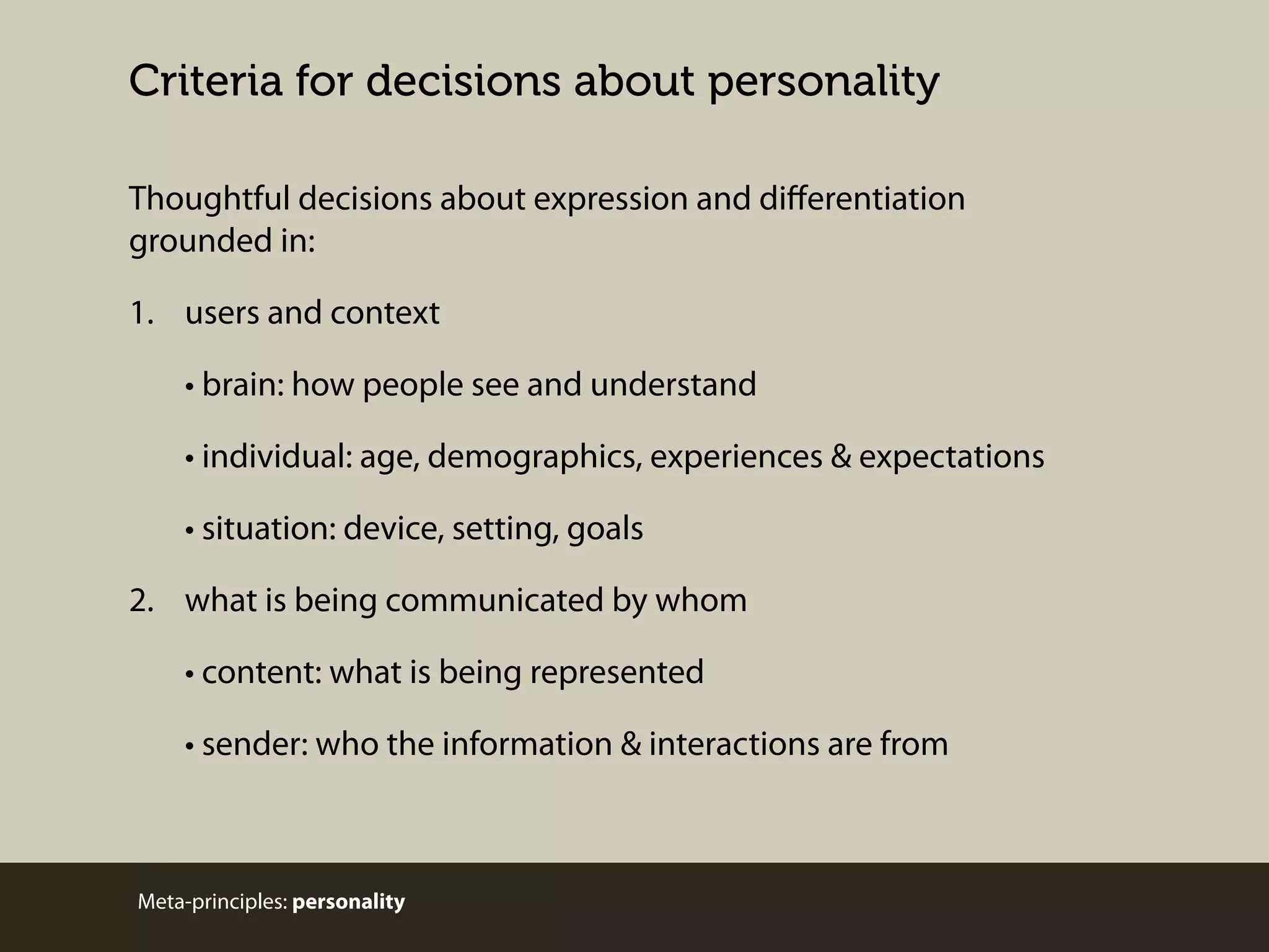 Criteria for decisions about personality
Thoughtful decisions about expression and diﬀerentiation
grounded in:
1. users and context
• brain: how people see and understand
• individual: age, demographics, experiences & expectations
• situation: device, setting, goals
2. what is being communicated by whom
• content: what is being represented
• sender: who the information & interactions are from

Meta-principles: personality

 