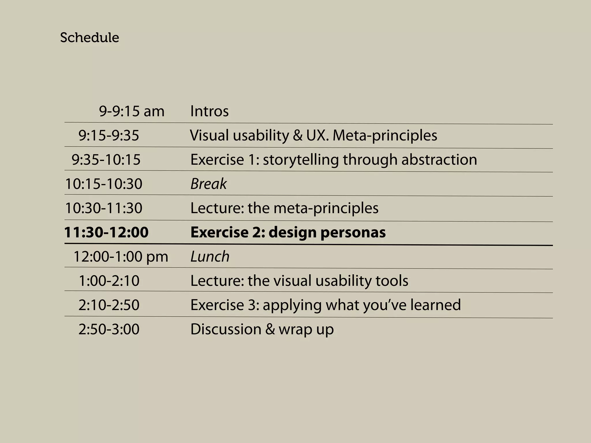 Schedule

9-9:15 am
9:15-9:35
9:35-10:15
10:15-10:30
10:30-11:30
11:30-12:00
12:00-1:00 pm
1:00-2:10
2:10-2:50
2:50-3:00

Intros
Visual usability & UX. Meta-principles
Exercise 1: storytelling through abstraction
Break
Lecture: the meta-principles
Exercise 2: design personas
Lunch
Lecture: the visual usability tools
Exercise 3: applying what you’ve learned
Discussion & wrap up

 