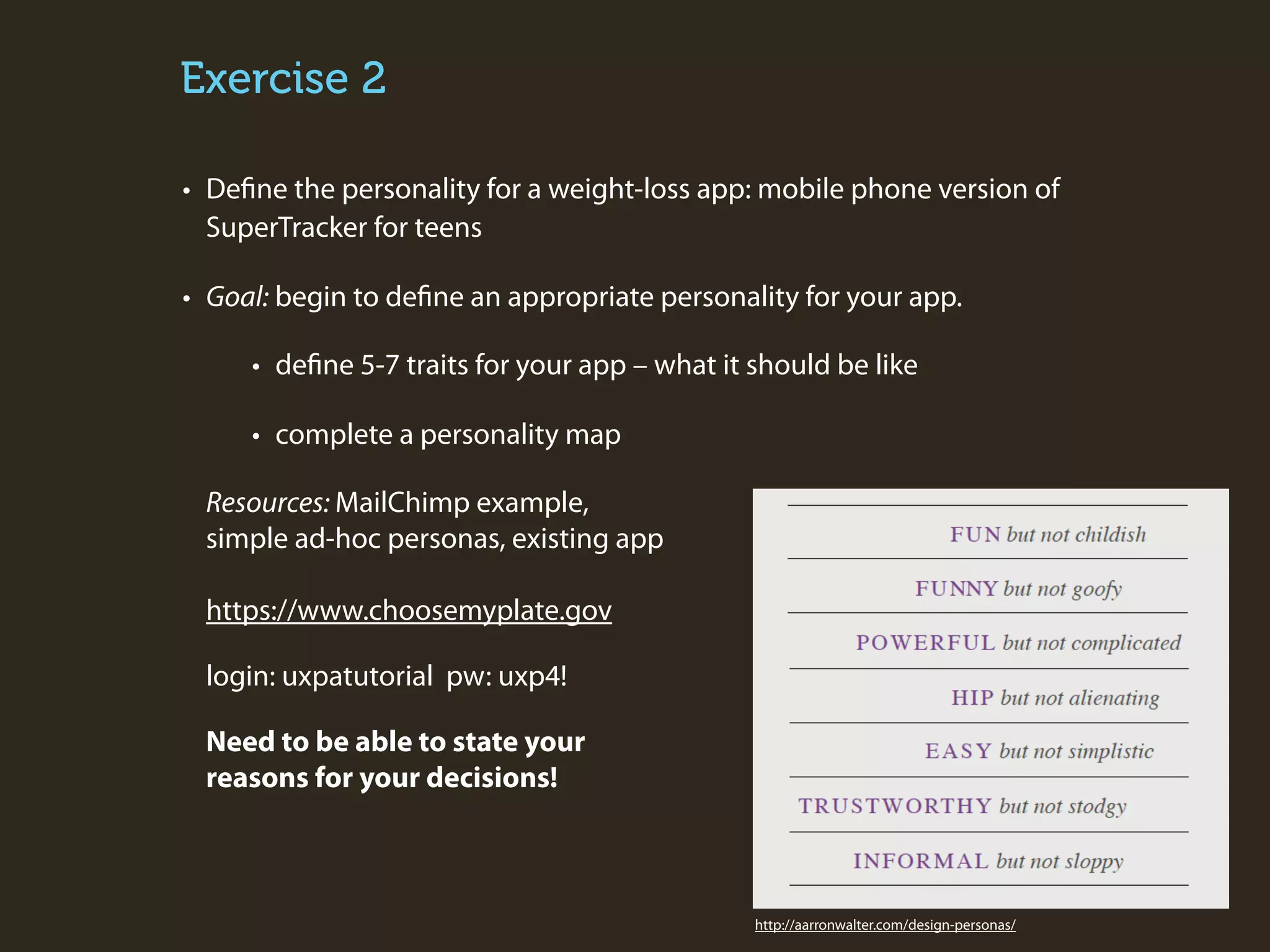 Exercise 2
• Define the personality for a weight-loss app: mobile phone version of
SuperTracker for teens
• Goal: begin to define an appropriate personality for your app.
• define 5-7 traits for your app – what it should be like
• complete a personality map
Resources: MailChimp example,
simple ad-hoc personas, existing app
https://www.choosemyplate.gov
login: uxpatutorial pw: uxp4!
Need to be able to state your
reasons for your decisions!

http://aarronwalter.com/design-personas/

 