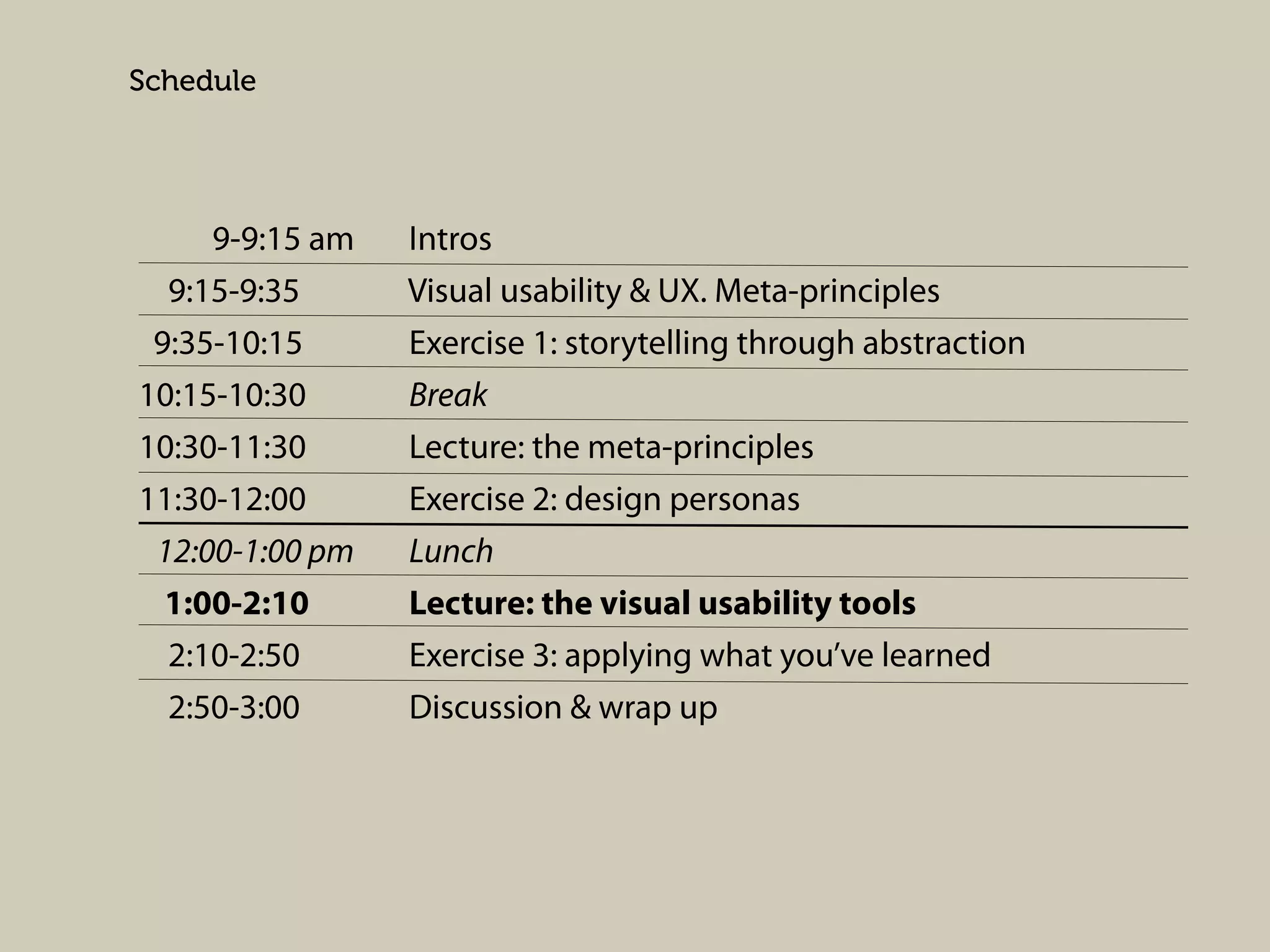 Schedule

9-9:15 am
9:15-9:35
9:35-10:15
10:15-10:30
10:30-11:30
11:30-12:00
12:00-1:00 pm
1:00-2:10
2:10-2:50
2:50-3:00

Intros
Visual usability & UX. Meta-principles
Exercise 1: storytelling through abstraction
Break
Lecture: the meta-principles
Exercise 2: design personas
Lunch
Lecture: the visual usability tools
Exercise 3: applying what you’ve learned
Discussion & wrap up

 