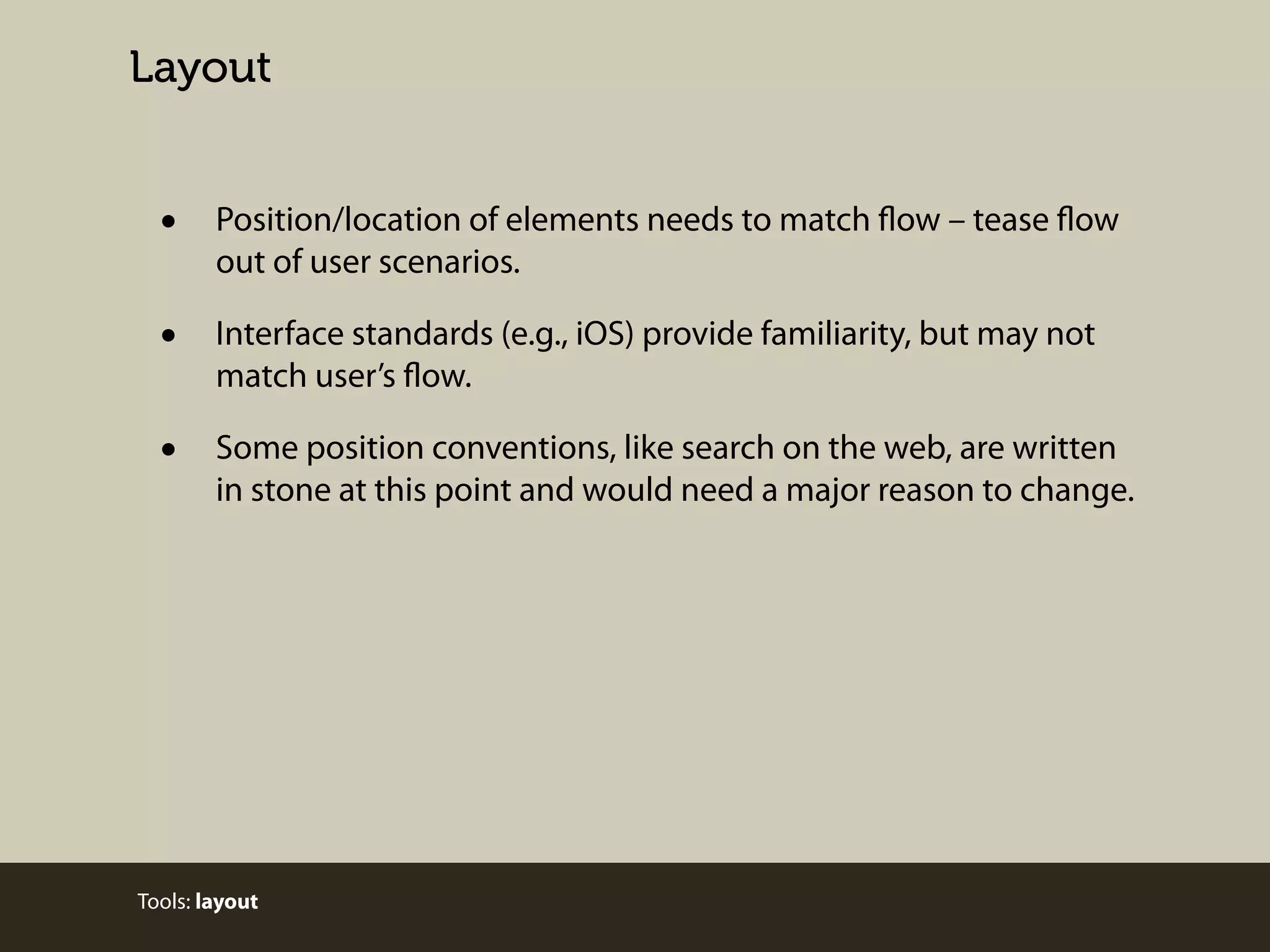 Layout

•

Position/location of elements needs to match flow – tease flow
out of user scenarios.

•

Interface standards (e.g., iOS) provide familiarity, but may not
match user’s flow.

•

Some position conventions, like search on the web, are written
in stone at this point and would need a major reason to change.

Tools: layout

 