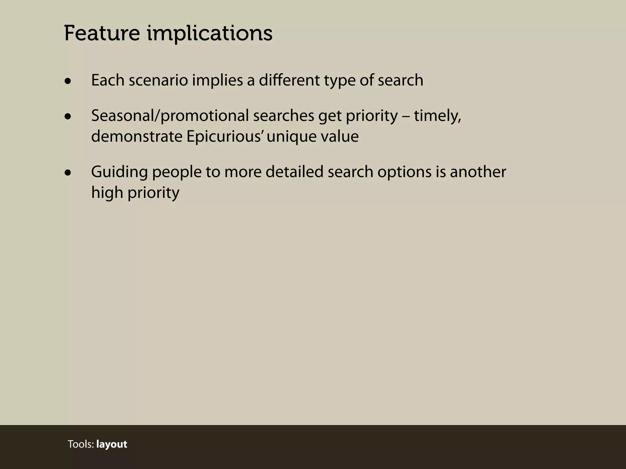 Feature implications

•
•

Each scenario implies a diﬀerent type of search

•

Guiding people to more detailed search options is another
high priority

Seasonal/promotional searches get priority – timely,
demonstrate Epicurious’ unique value

Tools: layout

 