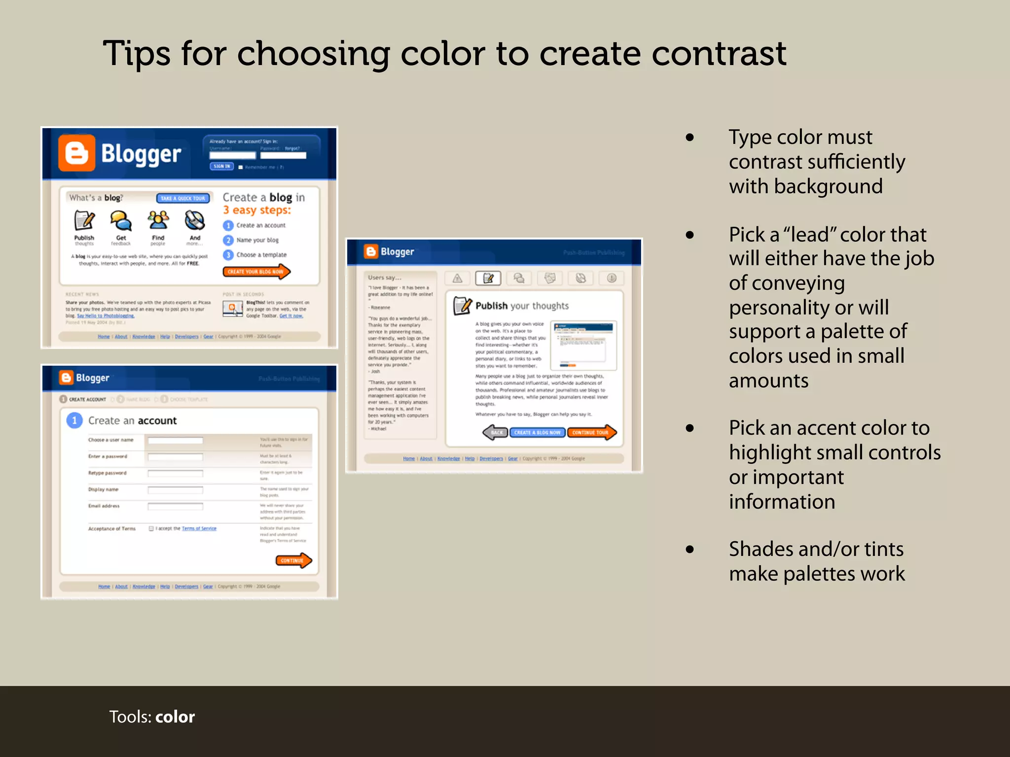 Tips for choosing color to create contrast

•
•

Pick a “lead” color that
will either have the job
of conveying
personality or will
support a palette of
colors used in small
amounts

•

Pick an accent color to
highlight small controls
or important
information

•

Tools: color

Type color must
contrast suﬃciently
with background

Shades and/or tints
make palettes work

 