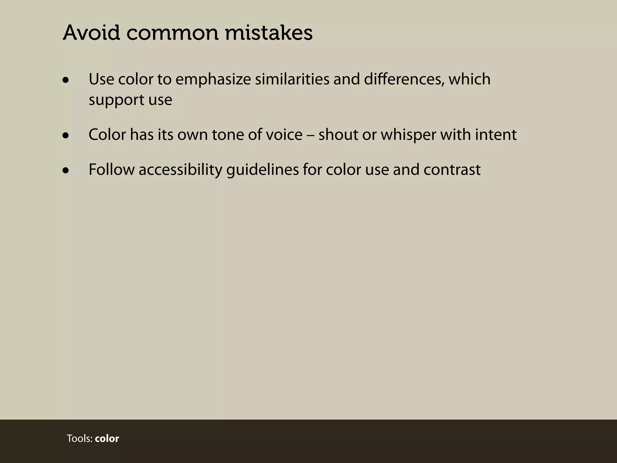 Avoid common mistakes

•

Use color to emphasize similarities and diﬀerences, which
support use

•
•

Color has its own tone of voice – shout or whisper with intent
Follow accessibility guidelines for color use and contrast

Tools: color

 