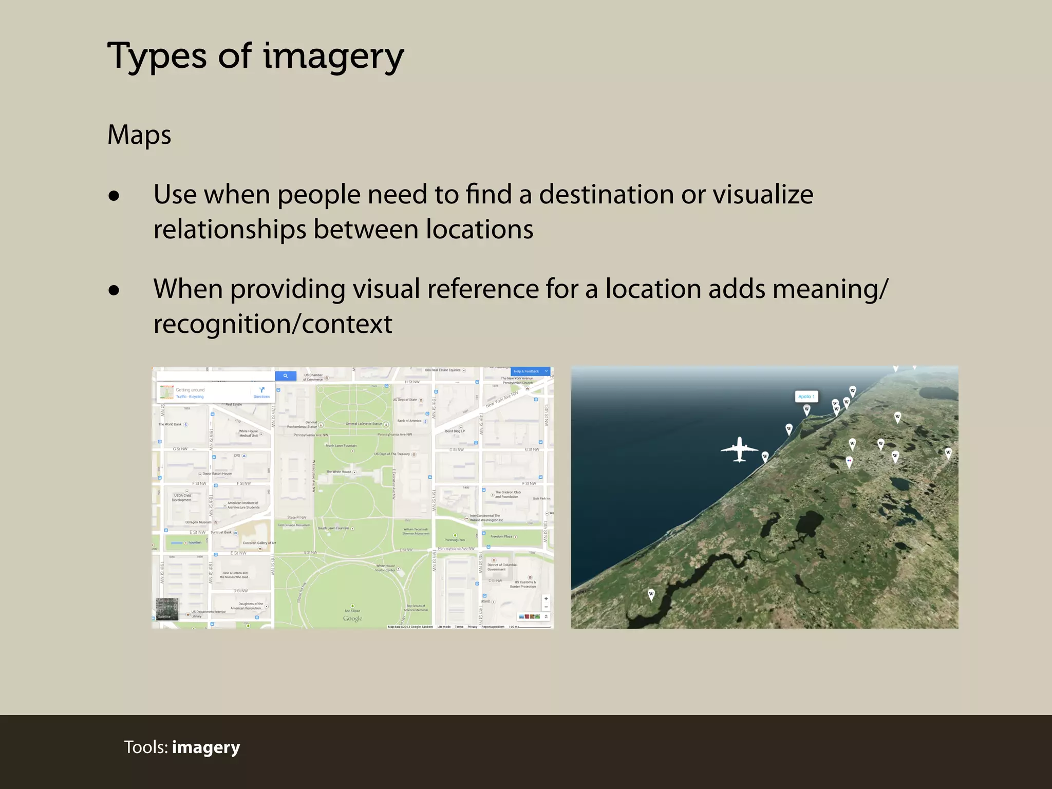 Types of imagery
Maps

•

Use when people need to find a destination or visualize
relationships between locations

•

When providing visual reference for a location adds meaning/
recognition/context

Tools: imagery

 
