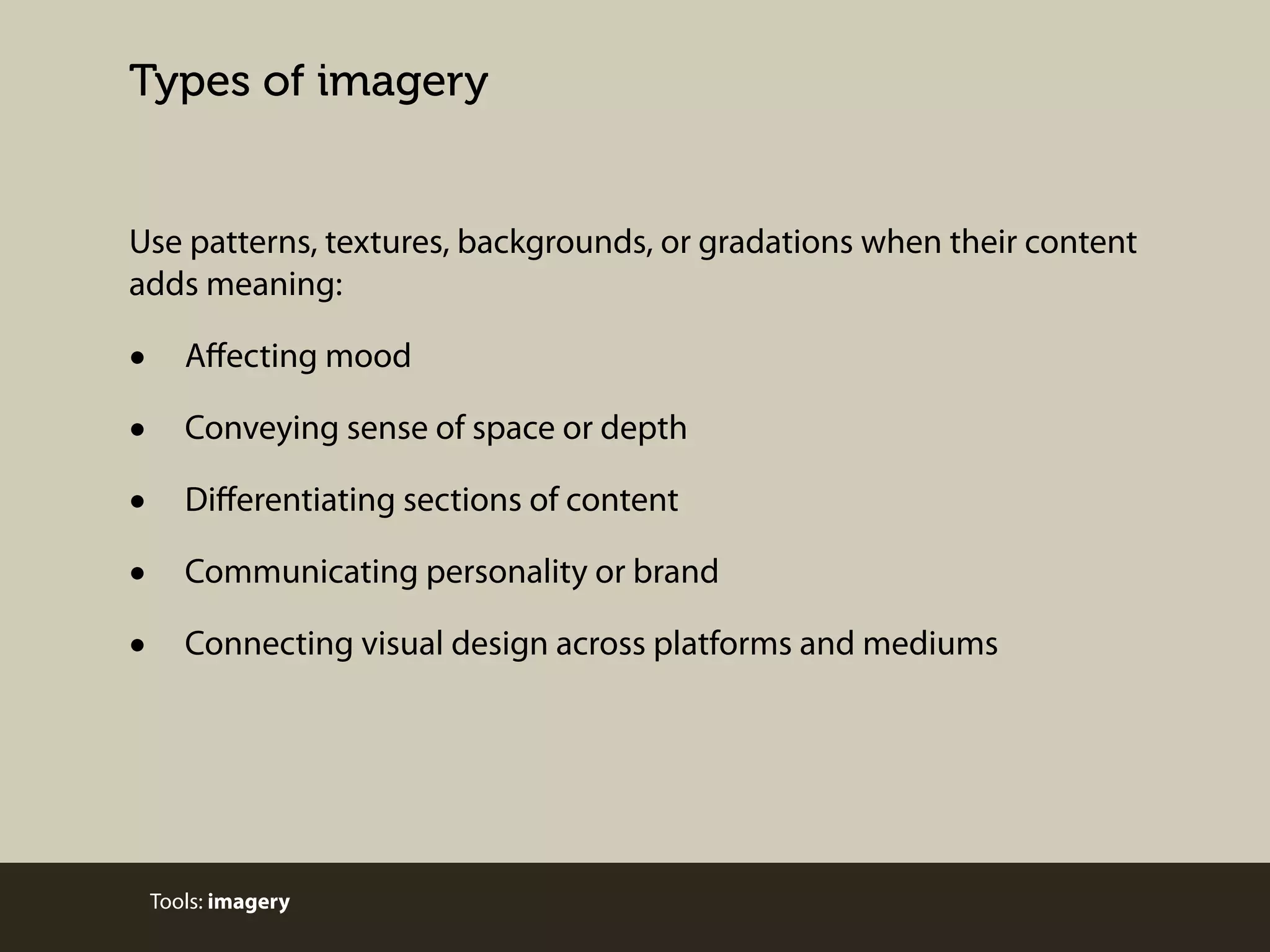 Types of imagery

Use patterns, textures, backgrounds, or gradations when their content
adds meaning:

•
•
•
•
•

Aﬀecting mood
Conveying sense of space or depth
Diﬀerentiating sections of content
Communicating personality or brand
Connecting visual design across platforms and mediums

Tools: imagery

 