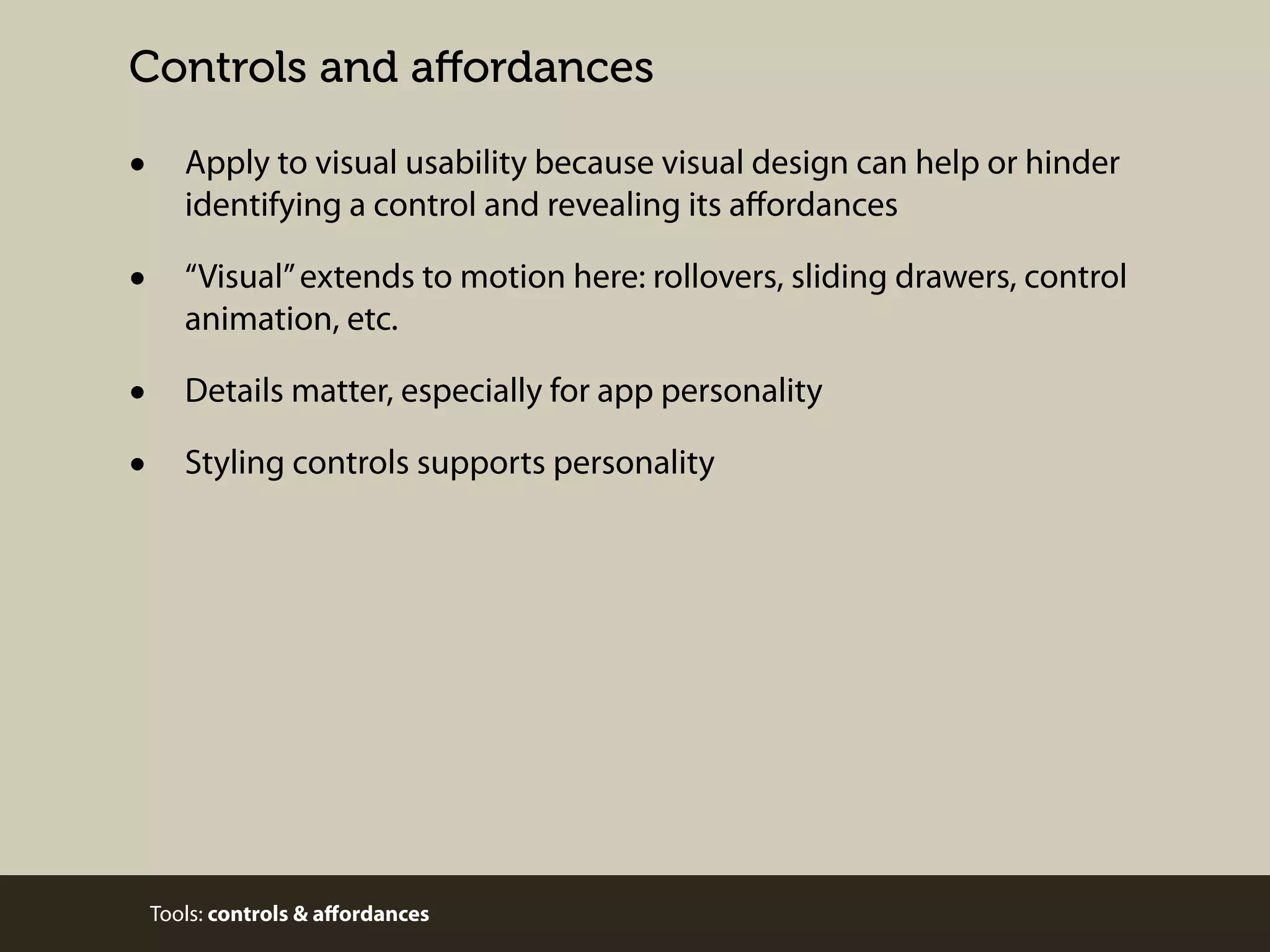 Controls and aﬀordances

•

Apply to visual usability because visual design can help or hinder
identifying a control and revealing its aﬀordances

•

“Visual” extends to motion here: rollovers, sliding drawers, control
animation, etc.

•
•

Details matter, especially for app personality
Styling controls supports personality

Tools: controls & aﬀordances

 