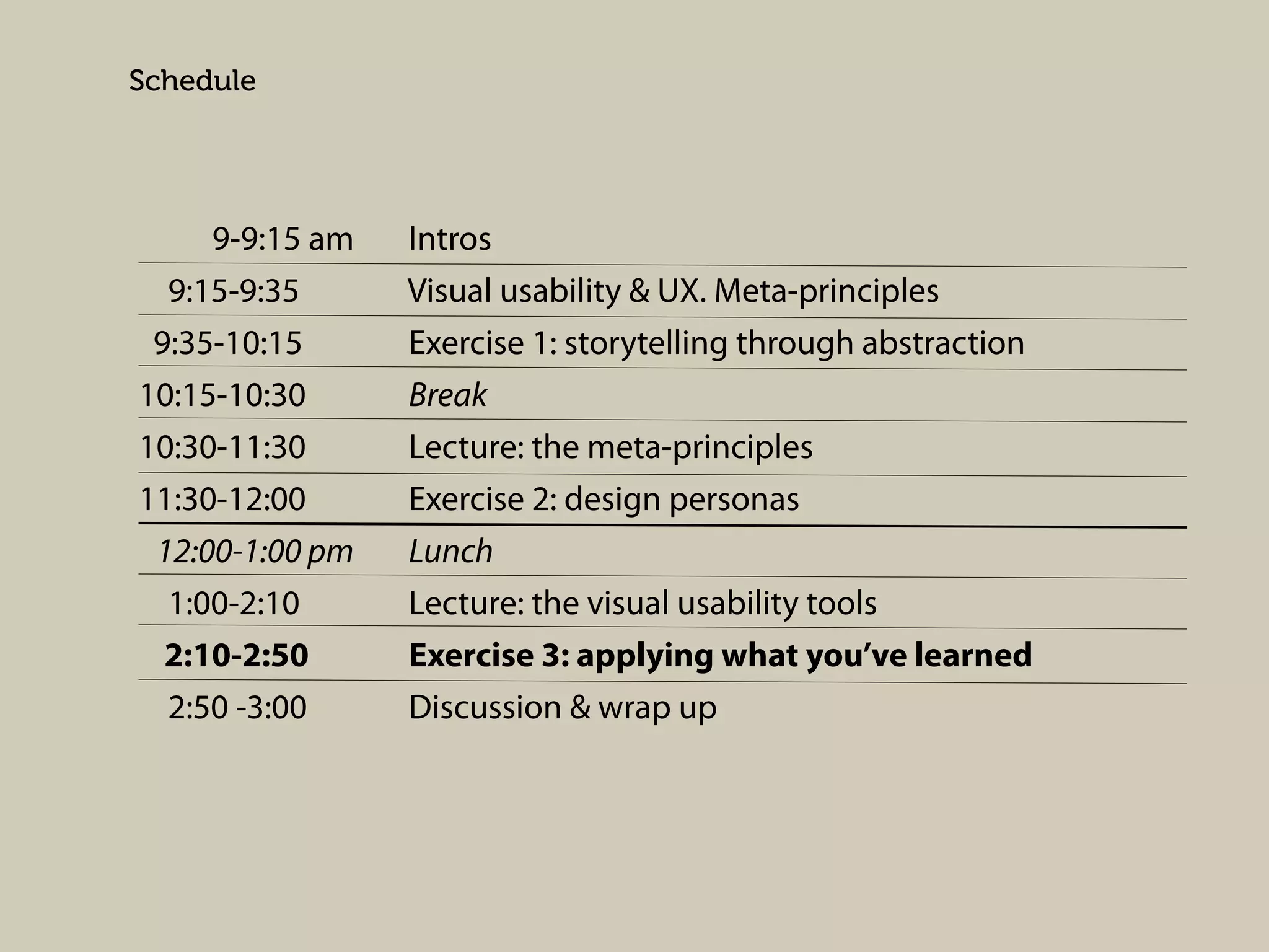 Schedule

9-9:15 am
9:15-9:35
9:35-10:15
10:15-10:30
10:30-11:30
11:30-12:00
12:00-1:00 pm
1:00-2:10
2:10-2:50
2:50 -3:00

Intros
Visual usability & UX. Meta-principles
Exercise 1: storytelling through abstraction
Break
Lecture: the meta-principles
Exercise 2: design personas
Lunch
Lecture: the visual usability tools
Exercise 3: applying what you’ve learned
Discussion & wrap up

 