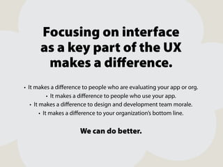 Focusing on interface
as a key part of the UX
makes a diﬀerence.
• It makes a diﬀerence to people who are evaluating your app or org.
• It makes a diﬀerence to people who use your app.
• It makes a diﬀerence to design and development team morale.
• It makes a diﬀerence to your organization’s bottom line.

We can do better.

 