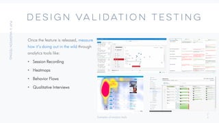 2
4
DESIGN VALIDATION TESTING
Once the feature is released, measure
how it’s doing out in the wild through
analytics tools like:
• Session Recording
• Heatmaps
• Behavior Flows
• Qualitative Interviews
Examples of analysis tools
 