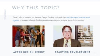 3
WHY THIS TOPIC?
There’s a lot of material out there on Design Thinking and Agile, but not a lot about how they work
together in between a Design Thinking workshop ending and an Agile Scrum Sprint starting.
STARTING DEVELOPMENT
AFTER DESIGN SPRINT
 