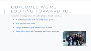 3
7
OUTCOMES We’re
Looking Forward to…
In addition to the application of the other plays mentioned, we will see:
• A method to prioritize both VoC and business goals
• MVP into Production faster
• Design Workshop outputs seen as RO(D)I by peers
• Better collaboration with Engineering and Product Managers
 