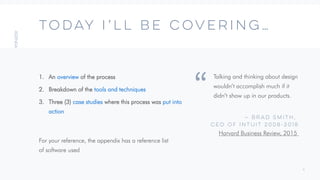 4
TODAY I’LL BE COVERING…
Talking and thinking about design
wouldn’t accomplish much if it
didn’t show up in our products.
— Brad Smith,
CEO of Intuit 2008-2018
Harvard Business Review, 2015
“
1. An overview of the process
2. Breakdown of the tools and techniques
3. Three (3) case studies where this process was put into
action
For your reference, the appendix has a reference list
of software used
 