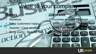 Value to your company
Agency                            Client-side
•   Revenue                       • Increase revenue / Reduce
•   Keep customers happy            costs
•   Awards / Case studies         • Keep stakeholders happy
•   Bring clarity / Reduce risk   • Pay for your FTE
                                  • Bring clarity / Reduce risk
 
