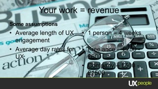 Your work = revenue
Some assumptions
• Average length of UX    • 1 person = 4 weeks
  engagement
• Average day rates for   • Freelance -- £250 -
  UX                        £600
                          • Company -- £500 -
                            £1500
 