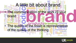 A little bit about brand
• The communication of the work IS your
  brand

• The quality of the finish is representative
  of the quality of the thinking
 