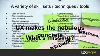A variety of skill sets / techniques / tools
•   User research                     •   Content Strategy
•   Ethnographic research             •   Voice & tone guidelines
•   Field research                    •   Content Management principles
•   Directed interviews               •   Taxonomies
•   User Requirements Gathering       •   Content Matrices
•   Business requirements Gathering   •   Journey mapping
•
•
       UX makes the nebulous
    Stakeholder management
    Personas
                                      •
                                      •
                                          Free play user testing
                                          Card sorting
•                                     •
•
•
    Site mapsconcrete
    User Journeys

          What’s missing?
    Process flows
                                      •
                                      •
                                          Feature prioritisation activities
                                          Guerrilla / informal user testing
                                          Formal testing
•   Wireframes (Lo & Hi-fidelity)     •   Search log analysis
•   Specifications                    •   Web analytics analysis
•   Prototypes                        •   ….
 