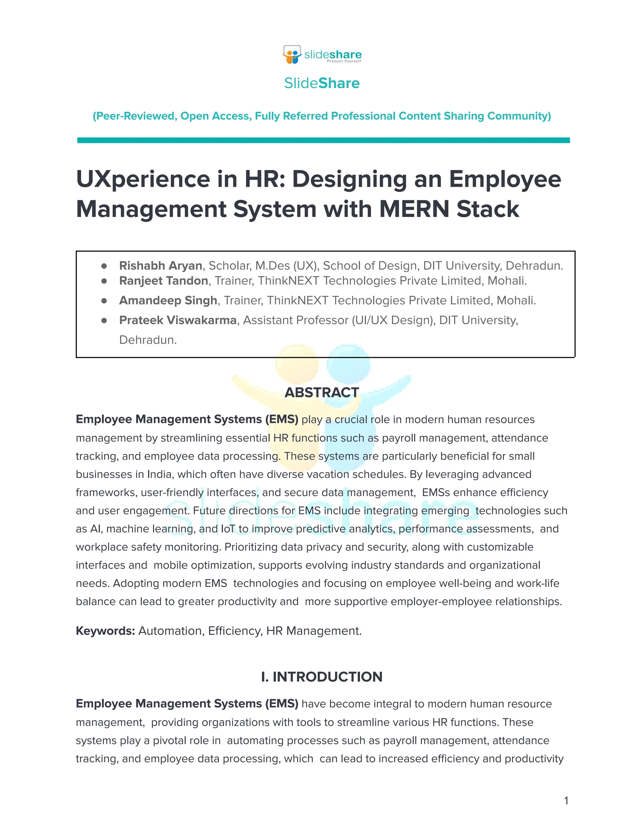 SlideShare
(Peer-Reviewed, Open Access, Fully Referred Professional Content Sharing Community)
UXperience in HR: Designing an Employee
Management System with MERN Stack
●​ Rishabh Aryan, Scholar, M.Des (UX), School of Design, DIT University, Dehradun.
●​ Ranjeet Tandon, Trainer, ThinkNEXT Technologies Private Limited, Mohali.
●​ Amandeep Singh, Trainer, ThinkNEXT Technologies Private Limited, Mohali.
●​ Prateek Viswakarma, Assistant Professor (UI/UX Design), DIT University,
Dehradun.
ABSTRACT
Employee Management Systems (EMS) play a crucial role in modern human resources
management by streamlining essential HR functions such as payroll management, attendance
tracking, and employee data processing. These systems are particularly beneficial for small
businesses in India, which often have diverse vacation schedules. By leveraging advanced
frameworks, user-friendly interfaces, and secure data management, EMSs enhance efficiency
and user engagement. Future directions for EMS include integrating emerging technologies such
as AI, machine learning, and IoT to improve predictive analytics, performance assessments, and
workplace safety monitoring. Prioritizing data privacy and security, along with customizable
interfaces and mobile optimization, supports evolving industry standards and organizational
needs. Adopting modern EMS technologies and focusing on employee well-being and work-life
balance can lead to greater productivity and more supportive employer-employee relationships.
Keywords: Automation, Efficiency, HR Management.
I. INTRODUCTION
Employee Management Systems (EMS) have become integral to modern human resource
management, providing organizations with tools to streamline various HR functions. These
systems play a pivotal role in automating processes such as payroll management, attendance
tracking, and employee data processing, which can lead to increased efficiency and productivity
1
 
