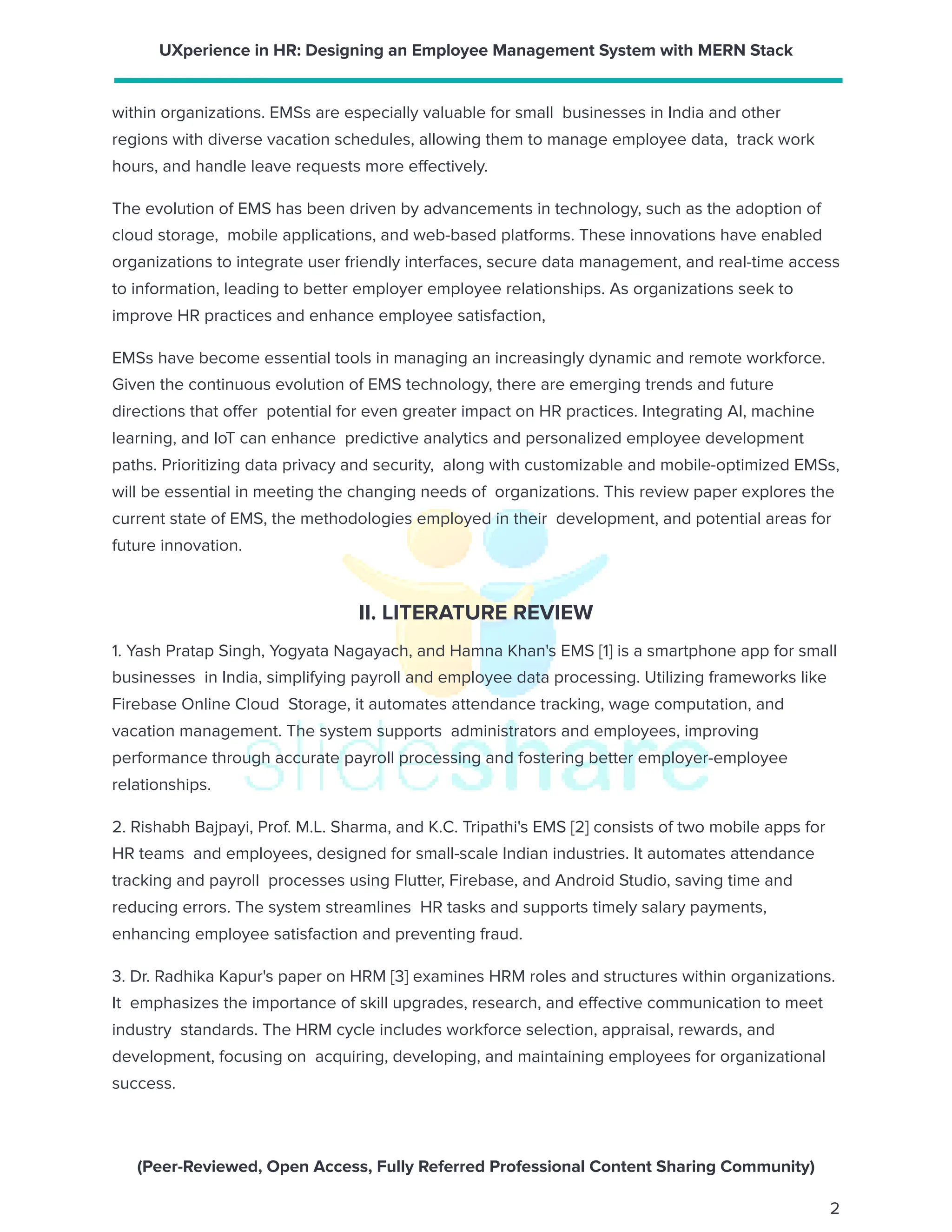 UXperience in HR: Designing an Employee Management System with MERN Stack
within organizations. EMSs are especially valuable for small businesses in India and other
regions with diverse vacation schedules, allowing them to manage employee data, track work
hours, and handle leave requests more effectively.
The evolution of EMS has been driven by advancements in technology, such as the adoption of
cloud storage, mobile applications, and web-based platforms. These innovations have enabled
organizations to integrate user friendly interfaces, secure data management, and real-time access
to information, leading to better employer employee relationships. As organizations seek to
improve HR practices and enhance employee satisfaction,
EMSs have become essential tools in managing an increasingly dynamic and remote workforce.
Given the continuous evolution of EMS technology, there are emerging trends and future
directions that offer potential for even greater impact on HR practices. Integrating AI, machine
learning, and IoT can enhance predictive analytics and personalized employee development
paths. Prioritizing data privacy and security, along with customizable and mobile-optimized EMSs,
will be essential in meeting the changing needs of organizations. This review paper explores the
current state of EMS, the methodologies employed in their development, and potential areas for
future innovation.
II. LITERATURE REVIEW
1. Yash Pratap Singh, Yogyata Nagayach, and Hamna Khan's EMS [1] is a smartphone app for small
businesses in India, simplifying payroll and employee data processing. Utilizing frameworks like
Firebase Online Cloud Storage, it automates attendance tracking, wage computation, and
vacation management. The system supports administrators and employees, improving
performance through accurate payroll processing and fostering better employer-employee
relationships.
2. Rishabh Bajpayi, Prof. M.L. Sharma, and K.C. Tripathi's EMS [2] consists of two mobile apps for
HR teams and employees, designed for small-scale Indian industries. It automates attendance
tracking and payroll processes using Flutter, Firebase, and Android Studio, saving time and
reducing errors. The system streamlines HR tasks and supports timely salary payments,
enhancing employee satisfaction and preventing fraud.
3. Dr. Radhika Kapur's paper on HRM [3] examines HRM roles and structures within organizations.
It emphasizes the importance of skill upgrades, research, and effective communication to meet
industry standards. The HRM cycle includes workforce selection, appraisal, rewards, and
development, focusing on acquiring, developing, and maintaining employees for organizational
success.
(Peer-Reviewed, Open Access, Fully Referred Professional Content Sharing Community)
2
 