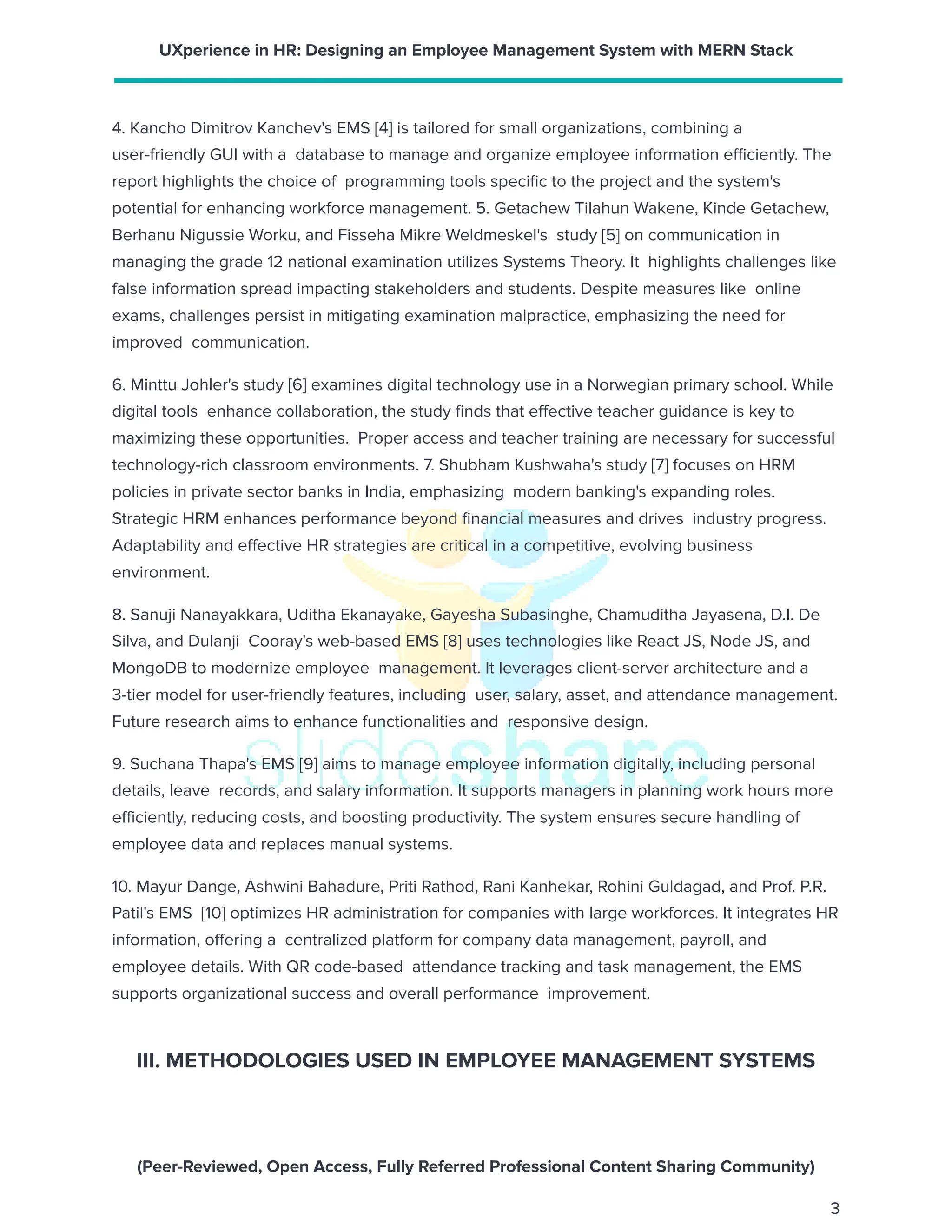UXperience in HR: Designing an Employee Management System with MERN Stack
4. Kancho Dimitrov Kanchev's EMS [4] is tailored for small organizations, combining a
user-friendly GUI with a database to manage and organize employee information efficiently. The
report highlights the choice of programming tools specific to the project and the system's
potential for enhancing workforce management. 5. Getachew Tilahun Wakene, Kinde Getachew,
Berhanu Nigussie Worku, and Fisseha Mikre Weldmeskel's study [5] on communication in
managing the grade 12 national examination utilizes Systems Theory. It highlights challenges like
false information spread impacting stakeholders and students. Despite measures like online
exams, challenges persist in mitigating examination malpractice, emphasizing the need for
improved communication.
6. Minttu Johler's study [6] examines digital technology use in a Norwegian primary school. While
digital tools enhance collaboration, the study finds that effective teacher guidance is key to
maximizing these opportunities. Proper access and teacher training are necessary for successful
technology-rich classroom environments. 7. Shubham Kushwaha's study [7] focuses on HRM
policies in private sector banks in India, emphasizing modern banking's expanding roles.
Strategic HRM enhances performance beyond financial measures and drives industry progress.
Adaptability and effective HR strategies are critical in a competitive, evolving business
environment.
8. Sanuji Nanayakkara, Uditha Ekanayake, Gayesha Subasinghe, Chamuditha Jayasena, D.I. De
Silva, and Dulanji Cooray's web-based EMS [8] uses technologies like React JS, Node JS, and
MongoDB to modernize employee management. It leverages client-server architecture and a
3-tier model for user-friendly features, including user, salary, asset, and attendance management.
Future research aims to enhance functionalities and responsive design.
9. Suchana Thapa's EMS [9] aims to manage employee information digitally, including personal
details, leave records, and salary information. It supports managers in planning work hours more
efficiently, reducing costs, and boosting productivity. The system ensures secure handling of
employee data and replaces manual systems.
10. Mayur Dange, Ashwini Bahadure, Priti Rathod, Rani Kanhekar, Rohini Guldagad, and Prof. P.R.
Patil's EMS [10] optimizes HR administration for companies with large workforces. It integrates HR
information, offering a centralized platform for company data management, payroll, and
employee details. With QR code-based attendance tracking and task management, the EMS
supports organizational success and overall performance improvement.
III. METHODOLOGIES USED IN EMPLOYEE MANAGEMENT SYSTEMS
(Peer-Reviewed, Open Access, Fully Referred Professional Content Sharing Community)
3
 