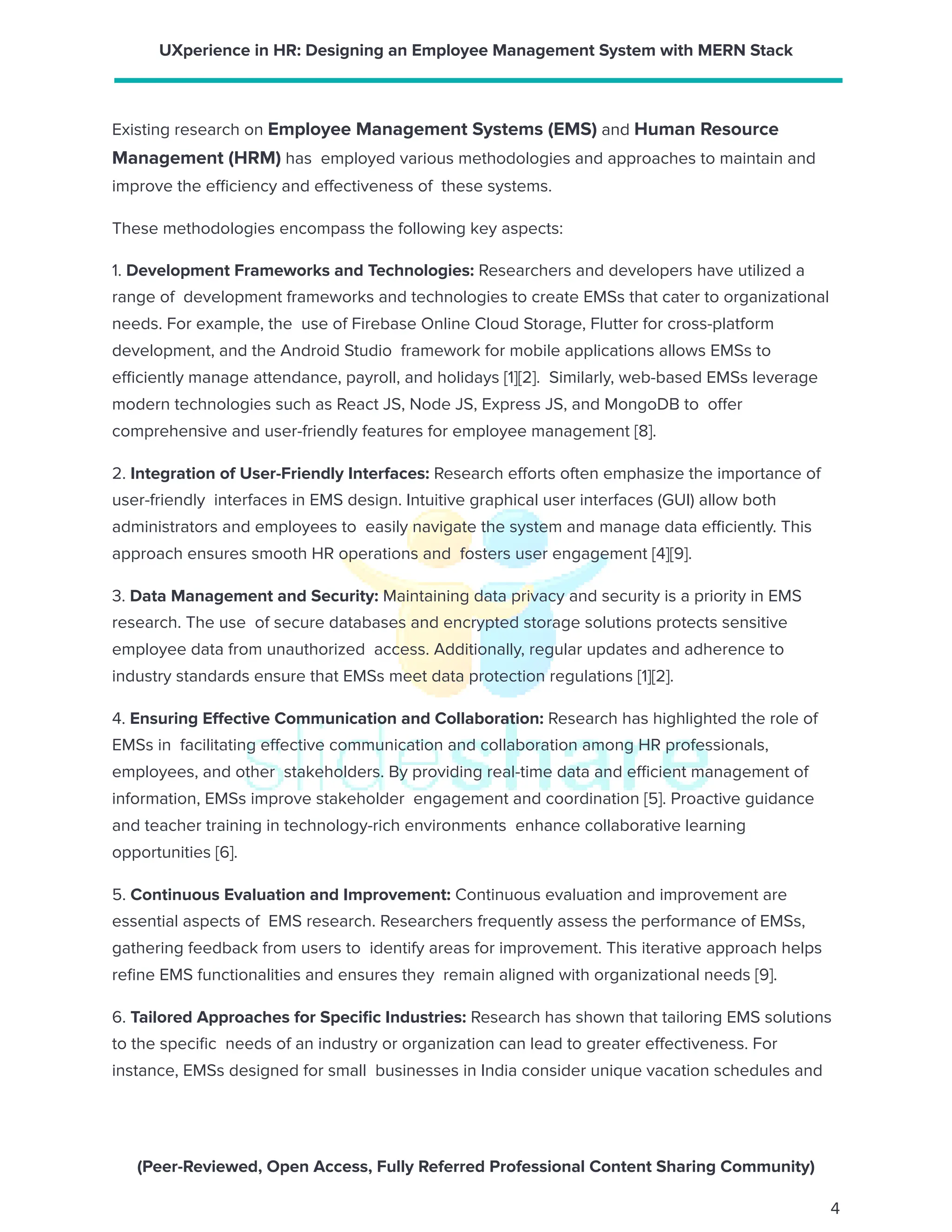 UXperience in HR: Designing an Employee Management System with MERN Stack
Existing research on Employee Management Systems (EMS) and Human Resource
Management (HRM) has employed various methodologies and approaches to maintain and
improve the efficiency and effectiveness of these systems.
These methodologies encompass the following key aspects:
1. Development Frameworks and Technologies: Researchers and developers have utilized a
range of development frameworks and technologies to create EMSs that cater to organizational
needs. For example, the use of Firebase Online Cloud Storage, Flutter for cross-platform
development, and the Android Studio framework for mobile applications allows EMSs to
efficiently manage attendance, payroll, and holidays [1][2]. Similarly, web-based EMSs leverage
modern technologies such as React JS, Node JS, Express JS, and MongoDB to offer
comprehensive and user-friendly features for employee management [8].
2. Integration of User-Friendly Interfaces: Research efforts often emphasize the importance of
user-friendly interfaces in EMS design. Intuitive graphical user interfaces (GUI) allow both
administrators and employees to easily navigate the system and manage data efficiently. This
approach ensures smooth HR operations and fosters user engagement [4][9].
3. Data Management and Security: Maintaining data privacy and security is a priority in EMS
research. The use of secure databases and encrypted storage solutions protects sensitive
employee data from unauthorized access. Additionally, regular updates and adherence to
industry standards ensure that EMSs meet data protection regulations [1][2].
4. Ensuring Effective Communication and Collaboration: Research has highlighted the role of
EMSs in facilitating effective communication and collaboration among HR professionals,
employees, and other stakeholders. By providing real-time data and efficient management of
information, EMSs improve stakeholder engagement and coordination [5]. Proactive guidance
and teacher training in technology-rich environments enhance collaborative learning
opportunities [6].
5. Continuous Evaluation and Improvement: Continuous evaluation and improvement are
essential aspects of EMS research. Researchers frequently assess the performance of EMSs,
gathering feedback from users to identify areas for improvement. This iterative approach helps
refine EMS functionalities and ensures they remain aligned with organizational needs [9].
6. Tailored Approaches for Specific Industries: Research has shown that tailoring EMS solutions
to the specific needs of an industry or organization can lead to greater effectiveness. For
instance, EMSs designed for small businesses in India consider unique vacation schedules and
(Peer-Reviewed, Open Access, Fully Referred Professional Content Sharing Community)
4
 
