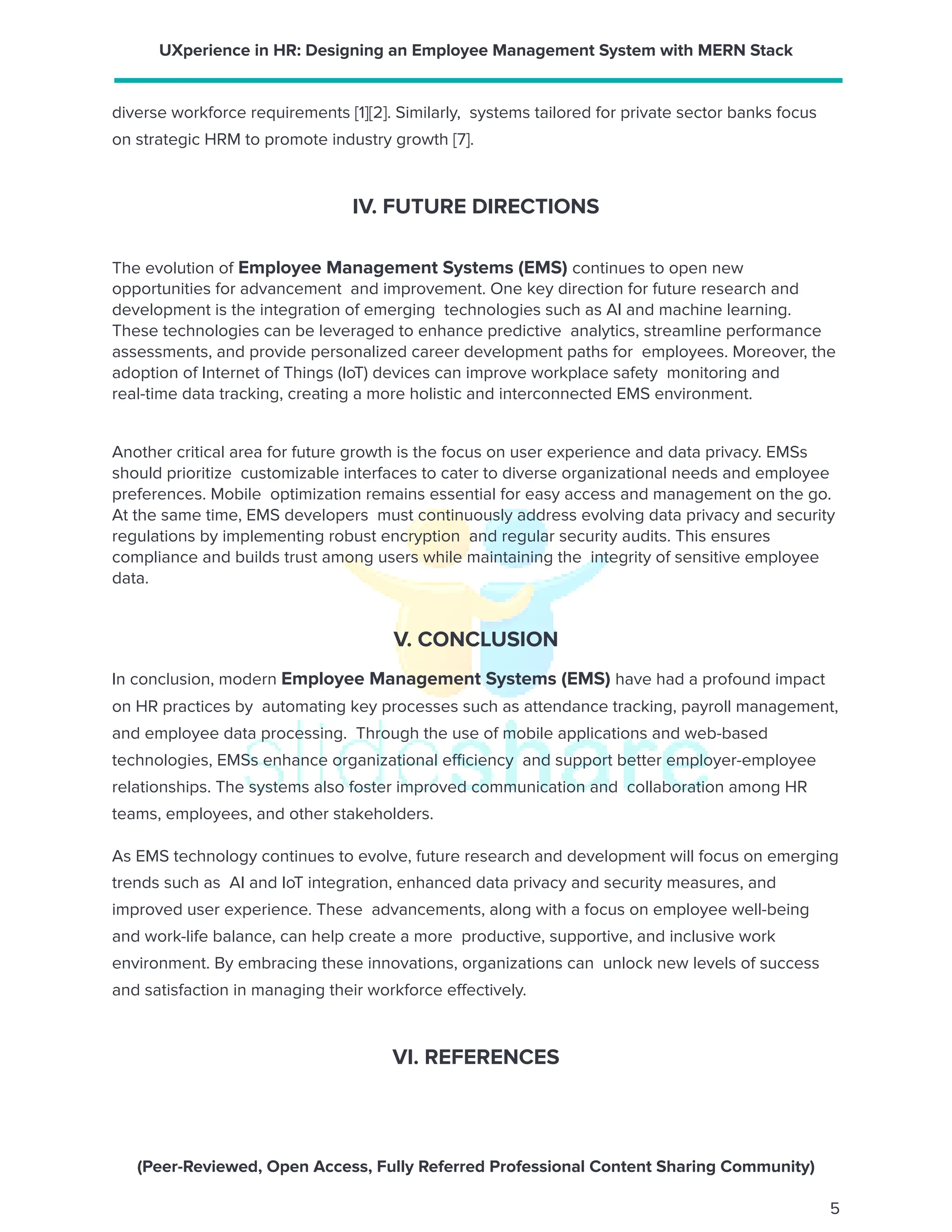 UXperience in HR: Designing an Employee Management System with MERN Stack
diverse workforce requirements [1][2]. Similarly, systems tailored for private sector banks focus
on strategic HRM to promote industry growth [7].
IV. FUTURE DIRECTIONS
The evolution of Employee Management Systems (EMS) continues to open new
opportunities for advancement and improvement. One key direction for future research and
development is the integration of emerging technologies such as AI and machine learning.
These technologies can be leveraged to enhance predictive analytics, streamline performance
assessments, and provide personalized career development paths for employees. Moreover, the
adoption of Internet of Things (IoT) devices can improve workplace safety monitoring and
real-time data tracking, creating a more holistic and interconnected EMS environment.
Another critical area for future growth is the focus on user experience and data privacy. EMSs
should prioritize customizable interfaces to cater to diverse organizational needs and employee
preferences. Mobile optimization remains essential for easy access and management on the go.
At the same time, EMS developers must continuously address evolving data privacy and security
regulations by implementing robust encryption and regular security audits. This ensures
compliance and builds trust among users while maintaining the integrity of sensitive employee
data.
V. CONCLUSION
In conclusion, modern Employee Management Systems (EMS) have had a profound impact
on HR practices by automating key processes such as attendance tracking, payroll management,
and employee data processing. Through the use of mobile applications and web-based
technologies, EMSs enhance organizational efficiency and support better employer-employee
relationships. The systems also foster improved communication and collaboration among HR
teams, employees, and other stakeholders.
As EMS technology continues to evolve, future research and development will focus on emerging
trends such as AI and IoT integration, enhanced data privacy and security measures, and
improved user experience. These advancements, along with a focus on employee well-being
and work-life balance, can help create a more productive, supportive, and inclusive work
environment. By embracing these innovations, organizations can unlock new levels of success
and satisfaction in managing their workforce effectively.
VI. REFERENCES
(Peer-Reviewed, Open Access, Fully Referred Professional Content Sharing Community)
5
 