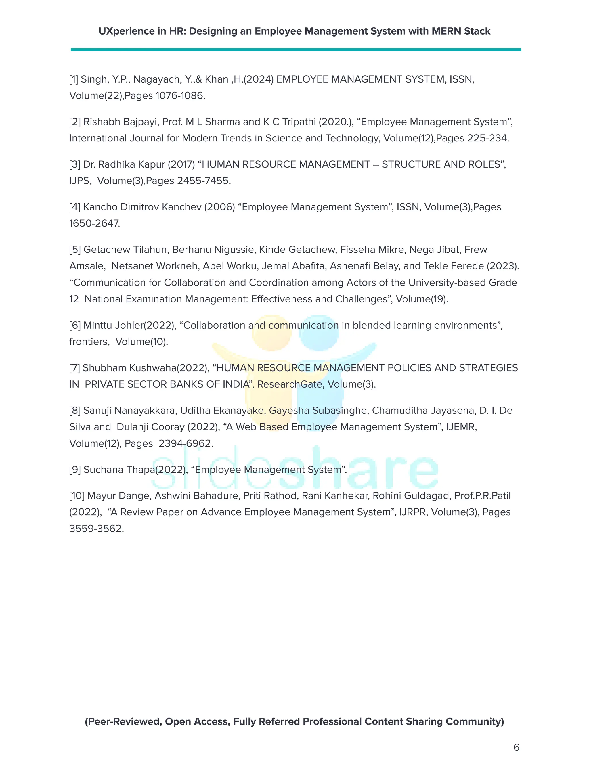 UXperience in HR: Designing an Employee Management System with MERN Stack
[1] Singh, Y.P., Nagayach, Y.,& Khan ,H.(2024) EMPLOYEE MANAGEMENT SYSTEM, ISSN,
Volume(22),Pages 1076-1086.
[2] Rishabh Bajpayi, Prof. M L Sharma and K C Tripathi (2020.), “Employee Management System”,
International Journal for Modern Trends in Science and Technology, Volume(12),Pages 225-234.
[3] Dr. Radhika Kapur (2017) “HUMAN RESOURCE MANAGEMENT – STRUCTURE AND ROLES”,
IJPS, Volume(3),Pages 2455-7455.
[4] Kancho Dimitrov Kanchev (2006) “Employee Management System”, ISSN, Volume(3),Pages
1650-2647.
[5] Getachew Tilahun, Berhanu Nigussie, Kinde Getachew, Fisseha Mikre, Nega Jibat, Frew
Amsale, Netsanet Workneh, Abel Worku, Jemal Abafita, Ashenafi Belay, and Tekle Ferede (2023).
“Communication for Collaboration and Coordination among Actors of the University-based Grade
12 National Examination Management: Effectiveness and Challenges”, Volume(19).
[6] Minttu Johler(2022), “Collaboration and communication in blended learning environments”,
frontiers, Volume(10).
[7] Shubham Kushwaha(2022), “HUMAN RESOURCE MANAGEMENT POLICIES AND STRATEGIES
IN PRIVATE SECTOR BANKS OF INDIA”, ResearchGate, Volume(3).
[8] Sanuji Nanayakkara, Uditha Ekanayake, Gayesha Subasinghe, Chamuditha Jayasena, D. I. De
Silva and Dulanji Cooray (2022), “A Web Based Employee Management System”, IJEMR,
Volume(12), Pages 2394-6962.
[9] Suchana Thapa(2022), “Employee Management System”.
[10] Mayur Dange, Ashwini Bahadure, Priti Rathod, Rani Kanhekar, Rohini Guldagad, Prof.P.R.Patil
(2022), “A Review Paper on Advance Employee Management System”, IJRPR, Volume(3), Pages
3559-3562.
(Peer-Reviewed, Open Access, Fully Referred Professional Content Sharing Community)
6
 